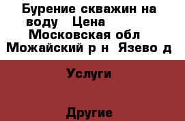 Бурение скважин на воду › Цена ­ 2 100 - Московская обл., Можайский р-н, Язево д. Услуги » Другие   